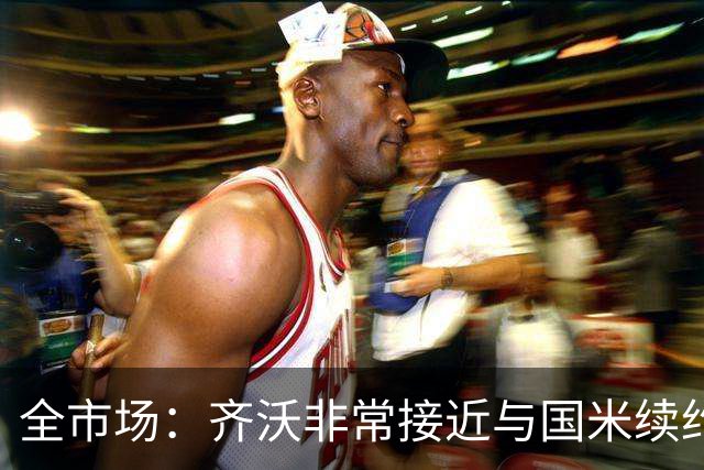 全市场：齐沃非常接近与国米续约，有可能今天就签约并官宣
