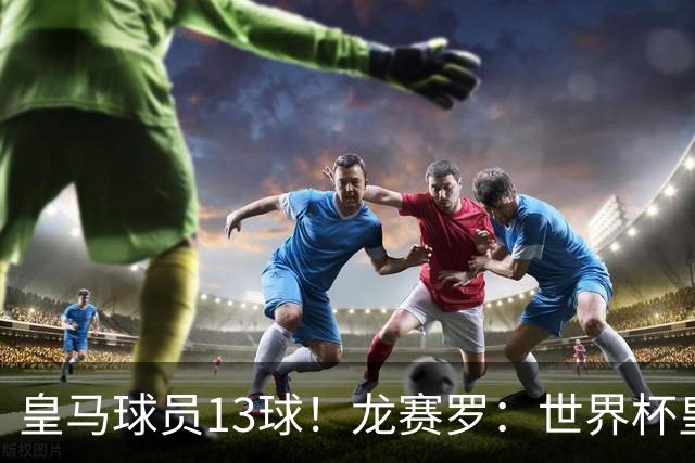 皇马球员13球！龙赛罗：世界杯皇马群星闪耀，巴萨仅亚马尔进1球